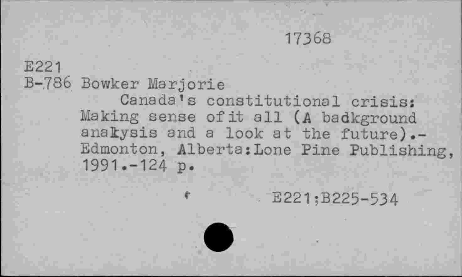 ﻿17368
E221
B-786 Bowker Marjorie
Canada’s constitutional crisis: Making sense of it all (A badkground analysis and a look at the future).-Edmonton, Alberta:Lone Pine Publishing, 1991.-124 p.
E221;B225-534